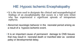HIE :Hypoxic Ischemic Encephalopathy
• Abnormal neurologic behavior in the neonatal period arising as
a result of a hypoxic-ischemic event.
• It is an important cause of permanent damage to CNS tissues
that may result in neonatal death or manifest later as cerebral
palsy or developmental delay.
• It is the term used to designate the clinical and neuropathological
findings of an encephalopathy that occurs in a full term infant
who has experienced a significant episode of intrapartum
asphyxia.
 