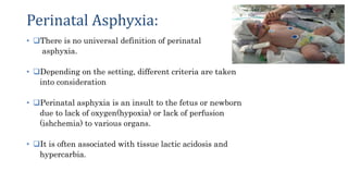 Perinatal Asphyxia:
• There is no universal definition of perinatal
asphyxia.
• Depending on the setting, different criteria are taken
into consideration
• Perinatal asphyxia is an insult to the fetus or newborn
due to lack of oxygen(hypoxia) or lack of perfusion
(ishchemia) to various organs.
• It is often associated with tissue lactic acidosis and
hypercarbia.
• 2
 