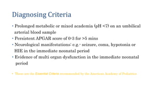 Diagnosing Criteria
• Prolonged metabolic or mixed academia (pH <7) on an umbilical
arterial blood sample
• Persistent APGAR score of 0-3 for >5 mins
• Neurological manifestations: e.g.- seizure, coma, hypotonia or
HIE in the immediate neonatal period
• Evidence of multi organ dysfunction in the immediate neonatal
period
• 3
• These are the Essential Criteria recommended by the American Academy of Pediatrics
 