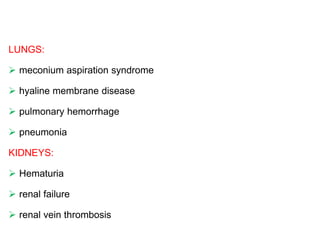 LUNGS:
 meconium aspiration syndrome
 hyaline membrane disease
 pulmonary hemorrhage
 pneumonia
KIDNEYS:
 Hematuria
 renal failure
 renal vein thrombosis
 