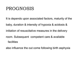 PROGNOSIS
It is depends upon associated factors, maturity of the
baby, duration & intensity of hypoxia & acidosis &
initiation of resuscitative measures in the delivery
room. Subsequent competent care & available
facilities
also influence the out come following birth asphyxia
 