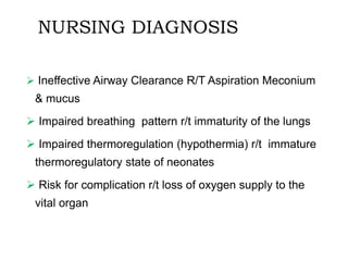 NURSING DIAGNOSIS
 Ineffective Airway Clearance R/T Aspiration Meconium
& mucus
 Impaired breathing pattern r/t immaturity of the lungs
 Impaired thermoregulation (hypothermia) r/t immature
thermoregulatory state of neonates
 Risk for complication r/t loss of oxygen supply to the
vital organ
 