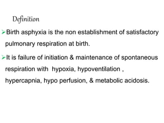 Definition
Birth asphyxia is the non establishment of satisfactory
pulmonary respiration at birth.
It is failure of initiation & maintenance of spontaneous
respiration with hypoxia, hypoventilation ,
hypercapnia, hypo perfusion, & metabolic acidosis.
 