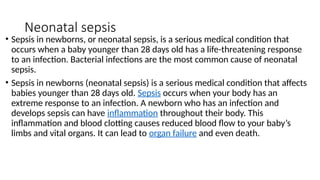 Neonatal sepsis
• Sepsis in newborns, or neonatal sepsis, is a serious medical condition that
occurs when a baby younger than 28 days old has a life-threatening response
to an infection. Bacterial infections are the most common cause of neonatal
sepsis.
• Sepsis in newborns (neonatal sepsis) is a serious medical condition that affects
babies younger than 28 days old. Sepsis occurs when your body has an
extreme response to an infection. A newborn who has an infection and
develops sepsis can have inflammation throughout their body. This
inflammation and blood clotting causes reduced blood flow to your baby’s
limbs and vital organs. It can lead to organ failure and even death.
 
