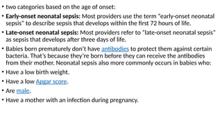 • two categories based on the age of onset:
• Early-onset neonatal sepsis: Most providers use the term “early-onset neonatal
sepsis” to describe sepsis that develops within the first 72 hours of life.
• Late-onset neonatal sepsis: Most providers refer to “late-onset neonatal sepsis”
as sepsis that develops after three days of life.
• Babies born prematurely don’t have antibodies to protect them against certain
bacteria. That’s because they’re born before they can receive the antibodies
from their mother. Neonatal sepsis also more commonly occurs in babies who:
• Have a low birth weight.
• Have a low Apgar score.
• Are male.
• Have a mother with an infection during pregnancy.
 