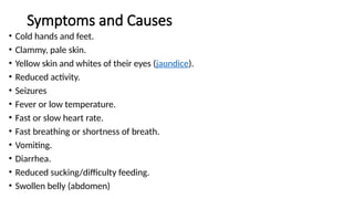 Symptoms and Causes
• Cold hands and feet.
• Clammy, pale skin.
• Yellow skin and whites of their eyes (jaundice).
• Reduced activity.
• Seizures
• Fever or low temperature.
• Fast or slow heart rate.
• Fast breathing or shortness of breath.
• Vomiting.
• Diarrhea.
• Reduced sucking/difficulty feeding.
• Swollen belly (abdomen)
 