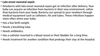• Late-onset neonatal sepsis
• Newborns with late-onset neonatal sepsis get an infection after delivery. Your
baby can acquire an infection from bacteria in their new environment, rather
than bacteria from your body. Bacteria can spread to your newborn through
medical equipment such as catheters, IVs and tubes. These infections happen
more often when your baby:
• Has a low birth weight.
• Needs a breathing tube.
• Needs antibiotics.
• Has a catheter inserted in a blood vessel or their bladder for a long time.
• Needs treatment for another condition that prolongs their stay at the hospital.
 
