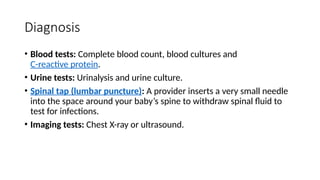 Diagnosis
• Blood tests: Complete blood count, blood cultures and
C-reactive protein.
• Urine tests: Urinalysis and urine culture.
• Spinal tap (lumbar puncture): A provider inserts a very small needle
into the space around your baby’s spine to withdraw spinal fluid to
test for infections.
• Imaging tests: Chest X-ray or ultrasound.
 