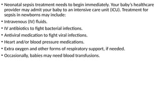 • Neonatal sepsis treatment needs to begin immediately. Your baby’s healthcare
provider may admit your baby to an intensive care unit (ICU). Treatment for
sepsis in newborns may include:
• Intravenous (IV) fluids.
• IV antibiotics to fight bacterial infections.
• Antiviral medication to fight viral infections.
• Heart and/or blood pressure medications.
• Extra oxygen and other forms of respiratory support, if needed.
• Occasionally, babies may need blood transfusions.
 