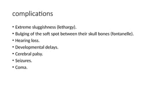 complications
• Extreme sluggishness (lethargy).
• Bulging of the soft spot between their skull bones (fontanelle).
• Hearing loss.
• Developmental delays.
• Cerebral palsy.
• Seizures.
• Coma.
 