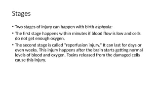 Stages
• Two stages of injury can happen with birth asphyxia:
• The first stage happens within minutes if blood flow is low and cells
do not get enough oxygen.
• The second stage is called “reperfusion injury.” It can last for days or
even weeks. This injury happens after the brain starts getting normal
levels of blood and oxygen. Toxins released from the damaged cells
cause this injury.
 