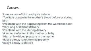 Causes
Some causes of birth asphyxia include:
•Too little oxygen in the mother’s blood before or during
birth
•Problems with the separating from the womb too soon
•Very long or difficult delivery
•Problems with the during delivery
•A serious infection in the mother or baby
•High or low blood pressure in the mother
•Baby’s airway is not formed properly
•Baby’s airway is blocked
 