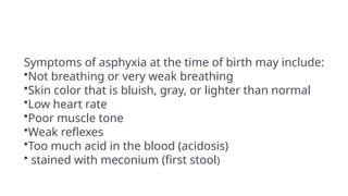 Symptoms of asphyxia at the time of birth may include:
•Not breathing or very weak breathing
•Skin color that is bluish, gray, or lighter than normal
•Low heart rate
•Poor muscle tone
•Weak reflexes
•Too much acid in the blood (acidosis)
• stained with meconium (first stool)
 