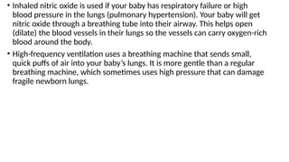• Inhaled nitric oxide is used if your baby has respiratory failure or high
blood pressure in the lungs (pulmonary hypertension). Your baby will get
nitric oxide through a breathing tube into their airway. This helps open
(dilate) the blood vessels in their lungs so the vessels can carry oxygen-rich
blood around the body.
• High-frequency ventilation uses a breathing machine that sends small,
quick puffs of air into your baby’s lungs. It is more gentle than a regular
breathing machine, which sometimes uses high pressure that can damage
fragile newborn lungs.
 