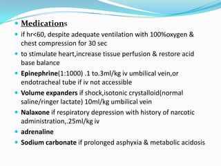 Medicationsif hr<60, despite adequate ventilation with 100%oxygen & chest compression for 30 secto stimulate heart,increase tissue perfusion & restore acid base balanceEpinephrine(1:1000) .1 to.3ml/kg iv umbilical vein,orendotracheal tube if iv not accessibleVolume expanders if shock,isotonic crystalloid(normal saline/ringer lactate) 10ml/kg umbilical veinNalaxone if respiratory depression with history of narcotic administration,.25ml/kg ivadrenalineSodium carbonate if prolonged asphyxia & metabolic acidosis