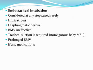 Endotracheal intubationConsidered at any steps,used rarelyIndicationsDiaphragmatic herniaBMV ineffectiveTracheal suction is required (nonvigorous baby MSL)Prolonged BMVIf any medications