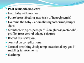 Post resuscitation carekeep baby with motherPut to breast feeding asap (risk of hypoglycemia)Examine the baby 4 anomalies,hypothermia,danger signsMonitor temp,po2,pco2,perfusion,glucose,metabolic profile. treat cerbralodema,seizuresRecord resuscitationcounsel on complicationsNormal breathing ,body temp ,ocassional cry, good suckling & movements discharge
