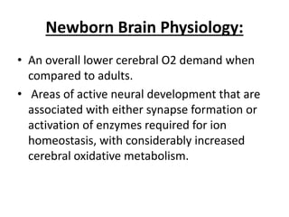 Newborn Brain Physiology:
• An overall lower cerebral O2 demand when
compared to adults.
• Areas of active neural development that are
associated with either synapse formation or
activation of enzymes required for ion
homeostasis, with considerably increased
cerebral oxidative metabolism.
 