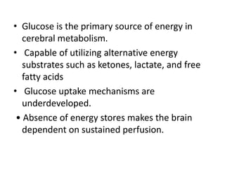• Glucose is the primary source of energy in
cerebral metabolism.
• Capable of utilizing alternative energy
substrates such as ketones, lactate, and free
fatty acids
• Glucose uptake mechanisms are
underdeveloped.
• Absence of energy stores makes the brain
dependent on sustained perfusion.
 
