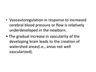 • Vasoautoregulation in response to increased
cerebral blood pressure or flow is relatively
underdeveloped in the newborn.
• The gradual increase in vascularity of the
developing brain leads to the creation of
watershed areas(i.e., areas not well
vascularized).
 