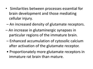 • Similarities between processes essential for
brain development and those mediating
cellular injury.
– An increased density of glutamate receptors.
– An increase in glutaminergic synapses in
particular regions of the immature brain.
– Enhanced accumulation of cytosolic calcium
after activation of the glutamate receptor.
• Proportionately more glutamate receptors in
immature rat brain than mature.
 