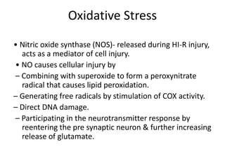 Oxidative Stress
• Nitric oxide synthase (NOS)- released during HI-R injury,
acts as a mediator of cell injury.
• NO causes cellular injury by
– Combining with superoxide to form a peroxynitrate
radical that causes lipid peroxidation.
– Generating free radicals by stimulation of COX activity.
– Direct DNA damage.
– Participating in the neurotransmitter response by
reentering the pre synaptic neuron & further increasing
release of glutamate.
 