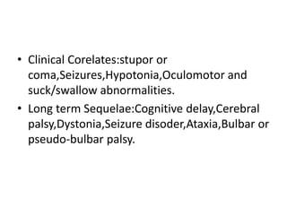 • Clinical Corelates:stupor or
coma,Seizures,Hypotonia,Oculomotor and
suck/swallow abnormalities.
• Long term Sequelae:Cognitive delay,Cerebral
palsy,Dystonia,Seizure disoder,Ataxia,Bulbar or
pseudo-bulbar palsy.
 