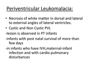 Periventricular Leukomalacia:
• Necrosis of white matter in dorsal and lateral
to external angles of lateral ventricles.
• Cystic and Non Cystic PVL
-lesion is observed in PT infants
-infants with post natal survival of more than
few days
-in infants who have IVH,maternal-infant
infection and with cardio pulmonary
disturbances
 