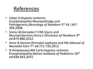 References
• Volpe JJ:Hypoxic-Ischemic
Encephalopathy:Neuropatholgy and
Pathogenesis,Neurology of Newborn 5th Ed :347-
399,2008.
• Sonia LB,Gonzalez F:CNS Injury and
Neuroprotection,Avery’s Disesease of Newborn 9th
ed:874-880,2012.
• Anne R,Hansen:Perinatal asphyxia and HIE,Manual of
Neonatal Care 7th ed:711-726,2012.
• N Ambalavaan,WA Carlo:Hypoxic-ischemic
Encephalopathy,Nelson textbook of Pediatrics 20th
ed:838-843,2015
 