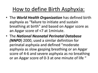 How to define Birth Asphyxia:
• The World Health Organization has defined birth
asphyxia as “failure to initiate and sustain
breathing at birth” and based on Apgar score as
an Apgar score of <7 at 1miniute.
• The National Neonatal Perinatal Database
(NNPD) 2000, used a similar definition for
perinatal asphyxia and defined “moderate
asphyxia as slow gasping breathing or an Apgar
score of 4-6 and severe asphyxia as no breathing
or an Apgar score of 0-3 at one minute of life “
 