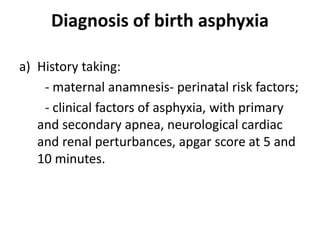 Diagnosis of birth asphyxia
a) History taking:
- maternal anamnesis- perinatal risk factors;
- clinical factors of asphyxia, with primary
and secondary apnea, neurological cardiac
and renal perturbances, apgar score at 5 and
10 minutes.
 