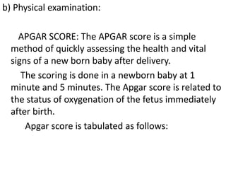 b) Physical examination:
APGAR SCORE: The APGAR score is a simple
method of quickly assessing the health and vital
signs of a new born baby after delivery.
The scoring is done in a newborn baby at 1
minute and 5 minutes. The Apgar score is related to
the status of oxygenation of the fetus immediately
after birth.
Apgar score is tabulated as follows:
 