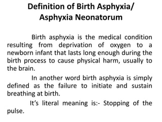 Definition of Birth Asphyxia/
Asphyxia Neonatorum
Birth asphyxia is the medical condition
resulting from deprivation of oxygen to a
newborn infant that lasts long enough during the
birth process to cause physical harm, usually to
the brain.
In another word birth asphyxia is simply
defined as the failure to initiate and sustain
breathing at birth.
It’s literal meaning is:- Stopping of the
pulse.
 