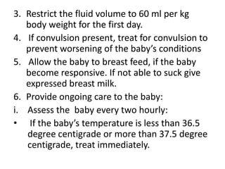 3. Restrict the fluid volume to 60 ml per kg
body weight for the first day.
4. If convulsion present, treat for convulsion to
prevent worsening of the baby’s conditions
5. Allow the baby to breast feed, if the baby
become responsive. If not able to suck give
expressed breast milk.
6. Provide ongoing care to the baby:
i. Assess the baby every two hourly:
• If the baby’s temperature is less than 36.5
degree centigrade or more than 37.5 degree
centigrade, treat immediately.
 