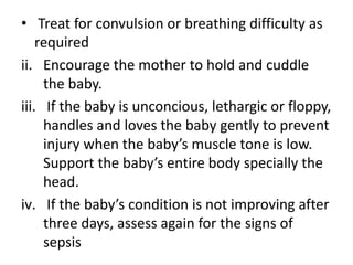 • Treat for convulsion or breathing difficulty as
required
ii. Encourage the mother to hold and cuddle
the baby.
iii. If the baby is unconcious, lethargic or floppy,
handles and loves the baby gently to prevent
injury when the baby’s muscle tone is low.
Support the baby’s entire body specially the
head.
iv. If the baby’s condition is not improving after
three days, assess again for the signs of
sepsis
 