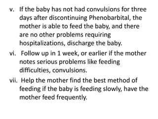 v. If the baby has not had convulsions for three
days after discontinuing Phenobarbital, the
mother is able to feed the baby, and there
are no other problems requiring
hospitalizations, discharge the baby.
vi. Follow up in 1 week, or earlier if the mother
notes serious problems like feeding
difficulties, convulsions.
vii. Help the mother find the best method of
feeding if the baby is feeding slowly, have the
mother feed frequently.
 