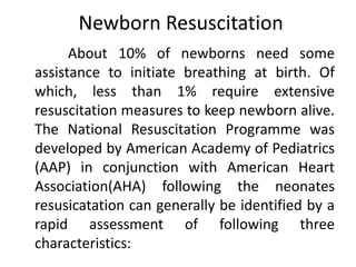 Newborn Resuscitation
About 10% of newborns need some
assistance to initiate breathing at birth. Of
which, less than 1% require extensive
resuscitation measures to keep newborn alive.
The National Resuscitation Programme was
developed by American Academy of Pediatrics
(AAP) in conjunction with American Heart
Association(AHA) following the neonates
resusicatation can generally be identified by a
rapid assessment of following three
characteristics:
 