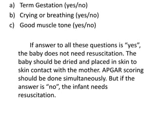 a) Term Gestation (yes/no)
b) Crying or breathing (yes/no)
c) Good muscle tone (yes/no)
If answer to all these questions is “yes”,
the baby does not need resuscitation. The
baby should be dried and placed in skin to
skin contact with the mother. APGAR scoring
should be done simultaneously. But if the
answer is “no”, the infant needs
resuscitation.
 