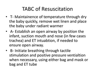 TABC of Resuscitation
• T- Maintainence of temperature through dry
the baby quickly, remove wet linen and place
the baby under radiant warmer
• A- Establish an open airway by position the
infant, suction mouth and nose (in few cases
trachea) and ET intuabtion, if needed to
ensure open airway.
• B- Initiate breathing through tactile
stimulation and positive pressure ventialtion
when necessary, using either bag and mask or
bag and ET tube
 