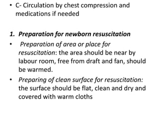 • C- Circulation by chest compression and
medications if needed
1. Preparation for newborn resuscitation
• Preparation of area or place for
resuscitation: the area should be near by
labour room, free from draft and fan, should
be warmed.
• Preparing of clean surface for resuscitation:
the surface should be flat, clean and dry and
covered with warm cloths
 
