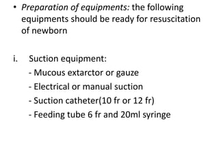 • Preparation of equipments: the following
equipments should be ready for resuscitation
of newborn
i. Suction equipment:
- Mucous extarctor or gauze
- Electrical or manual suction
- Suction catheter(10 fr or 12 fr)
- Feeding tube 6 fr and 20ml syringe
 