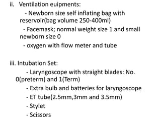 ii. Ventilation euipments:
- Newborn size self inflating bag with
reservoir(bag volume 250-400ml)
- Facemask; normal weight size 1 and small
newborn size 0
- oxygen with flow meter and tube
iii. Intubation Set:
- Laryngoscope with straight blades: No.
0(preterm) and 1(Term)
- Extra bulb and batteries for laryngoscope
- ET tube(2.5mm,3mm and 3.5mm)
- Stylet
- Scissors
 