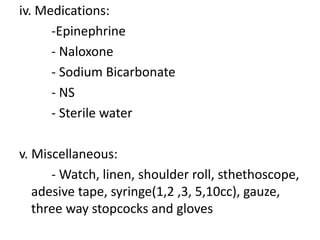 iv. Medications:
-Epinephrine
- Naloxone
- Sodium Bicarbonate
- NS
- Sterile water
v. Miscellaneous:
- Watch, linen, shoulder roll, sthethoscope,
adesive tape, syringe(1,2 ,3, 5,10cc), gauze,
three way stopcocks and gloves
 
