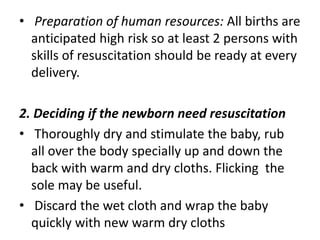 • Preparation of human resources: All births are
anticipated high risk so at least 2 persons with
skills of resuscitation should be ready at every
delivery.
2. Deciding if the newborn need resuscitation
• Thoroughly dry and stimulate the baby, rub
all over the body specially up and down the
back with warm and dry cloths. Flicking the
sole may be useful.
• Discard the wet cloth and wrap the baby
quickly with new warm dry cloths
 