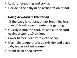 • Look for breathing and crying.
• Decide if the baby need resuscitation or not.
3. Doing newborn resuscitation
If the baby is not breathing/ breathing less
than 30 breaths per minute or is gasping:
• Quickly clamp the cord, tie and cut the cord
leaving a stump 10 cm long
• Cover baby’s head with cloth or cap
• Maintain temperature: quickly dry and place
baby under radiant warmer
• Establish an open airway
 