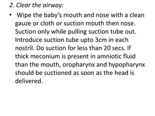 2. Clear the airway:
• Wipe the baby’s mouth and nose with a clean
gauze or cloth or suction mouth then nose.
Suction only while pulling suction tube out.
Introduce suction tube upto 3cm in each
nostril. Do suction for less than 20 secs. If
thick meconium is present in amniotic fluid
than the mouth, oropharynx and hypopharynx
should be suctioned as soon as the head is
delivered.
 