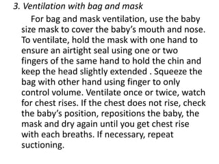 3. Ventilation with bag and mask
For bag and mask ventilation, use the baby
size mask to cover the baby’s mouth and nose.
To ventilate, hold the mask with one hand to
ensure an airtight seal using one or two
fingers of the same hand to hold the chin and
keep the head slightly extended . Squeeze the
bag with other hand using finger to only
control volume. Ventilate once or twice, watch
for chest rises. If the chest does not rise, check
the baby’s position, repositions the baby, the
mask and dry again until you get chest rise
with each breaths. If necessary, repeat
suctioning.
 