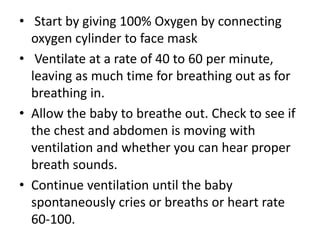 • Start by giving 100% Oxygen by connecting
oxygen cylinder to face mask
• Ventilate at a rate of 40 to 60 per minute,
leaving as much time for breathing out as for
breathing in.
• Allow the baby to breathe out. Check to see if
the chest and abdomen is moving with
ventilation and whether you can hear proper
breath sounds.
• Continue ventilation until the baby
spontaneously cries or breaths or heart rate
60-100.
 