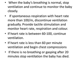 • When the baby’s breathing is normal, stop
ventilation and continue to monitor the baby
closely.
• If spontaneous respiration with heart rate
more than 100/m, discontinue ventilation
gradually. Provide tactile stimulation and
monitor heart rate, respiration and colour.
• If heart rate is between 60-100, continue
ventilation.
• If heart rate is less than 60 per minute
ventilation and begin chest compressions
• If there is no breathing or gasping after 20
minutes stop ventilation the baby has died.
 