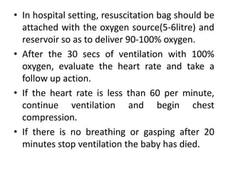 • In hospital setting, resuscitation bag should be
attached with the oxygen source(5-6litre) and
reservoir so as to deliver 90-100% oxygen.
• After the 30 secs of ventilation with 100%
oxygen, evaluate the heart rate and take a
follow up action.
• If the heart rate is less than 60 per minute,
continue ventilation and begin chest
compression.
• If there is no breathing or gasping after 20
minutes stop ventilation the baby has died.
 